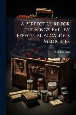 A Perfect Cure for the King's Evil, by Effectual Alcalious Medicines - Thomas Fern - cover