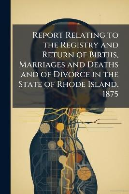 Report Relating to the Registry and Return of Births, Marriages and Deaths and of Divorce in the State of Rhode Island. 1875 - Anonymous - cover