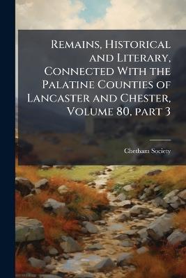 Remains, Historical and Literary, Connected With the Palatine Counties of Lancaster and Chester, Volume 80, part 3 - cover
