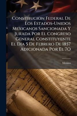 Constitucion Federal De Los Estados-Unidos Mexicanos Sancionada Y Jurada Por El Congreso General Constituyente El Dia 5 De Febrero De 1857 Adicionada Por El 7O: Congreso Constitucional El 25 De Setiembre Y 4 De Octubre De 1873 Y El 6 De Noviembre De 1874 - cover