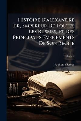 Histoire D'alexandre Ier, Empereur De Toutes Les Russies, Et Des Principaux Événements De Son Règne; Volume 1 - Alphonse Rabbe - cover