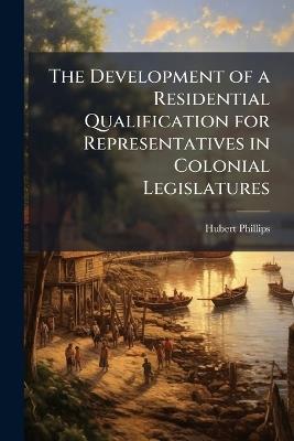 The Development of a Residential Qualification for Representatives in Colonial Legislatures - Hubert Phillips - cover