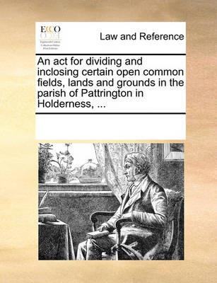 An act for dividing and inclosing certain open common fields, lands and grounds in the parish of Pattrington in Holderness, ... - Multiple Contributors - cover