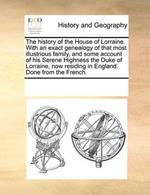 The history of the House of Lorraine. With an exact genealogy of that most illustrious family, and some account of his Serene Highness the Duke of Lorraine, now residing in England. Done from the French.