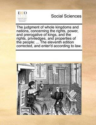 The Judgment of Whole Kingdoms and Nations, Concerning the Rights, Power, and Prerogative of Kings, and the Rights, Priviledges, and Properties of the People: The Eleventh Edition Corrected, and Enter'd According to Law. - Multiple Contributors - cover