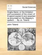 Anglia Libera: Or the Limitation and Succession of the Crown of England Explain'd and Asserted; As Grounded on His Majesty's Speech; ... by Jo. Toland.