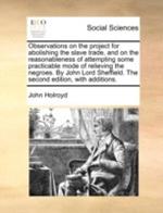 Observations on the project for abolishing the slave trade, and on the reasonableness of attempting some practicable mode of relieving the negroes. By John Lord Sheffield. The second edition, with additions.