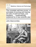 The Complete Wall-Tree Pruner; Or Principles of Pruning and Training All Sorts of Wall Fruit Trees, and Espaliers, ... Systematically Explained by a New Scientific Plan - John Abercrombie - cover