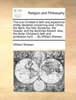 The True Christian's Faith and Experience Briefly Declared Concerning God, Christ, the Spirit, the Holy Scriptures, the Gospel, and the Doctrines Thereof. Also, the Titular Christian's Faith and Profession Try'd, ... by William Shewen. - William Shewen - cover