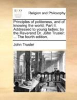Principles of Politeness, and of Knowing the World; Part II. Addressed to Young Ladies; By the Reverend Dr. John Trusler: ... the Fourth Edition.