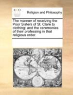 The Manner of Receiving the Poor Sisters of St. Clare to Clothing: And the Ceremonies of Their Professing in That Religious Order.