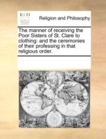 The Manner of Receiving the Poor Sisters of St. Clare to Clothing: And the Ceremonies of Their Professing in That Religious Order. - Multiple Contributors,See Notes Multiple Contributors - cover