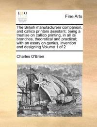 The British manufacturers companion, and callico printers assistant; being a treatise on callico printing, in all its branches, theoretical and practical; with an essay on genius, invention and designing Volume 1 of 2 - Charles O'Brien - cover