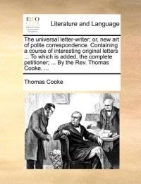 The Universal Letter-Writer; Or, New Art of Polite Correspondence. Containing a Course of Interesting Original Letters ... to Which Is Added, the Complete Petitioner; ... by the REV. Thomas Cooke, ... - Thomas Cooke - cover