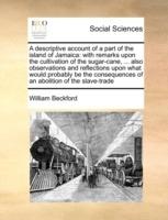 A Descriptive Account of a Part of the Island of Jamaica: With Remarks Upon the Cultivation of the Sugar-Cane, ... Also Observations and Reflections Upon What Would Probably Be the Consequences of an Abolition of the Slave-Trade - William Beckford - cover