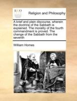 A Brief and Plain Discourse, Wherein the Doctrine of the Sabbath Is Explained. the Morality of the Fourth Commandment Is Proved. the Change of the Sabbath from the Seventh - William Homes - cover