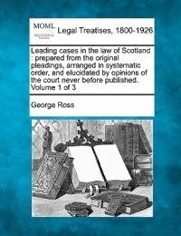 Leading cases in the law of Scotland: prepared from the original pleadings arranged in systematic order and elucidated by opinions of the court never before published. Volume 1 of 3
