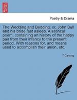 The Wedding and Bedding: Or, John Bull and His Bride Fast Asleep. a Satirical Poem, Containing an History of the Happy Pair from Their Infancy to the Present Period. with Reasons For, and Means Used to Accomplish Their Union, Etc.