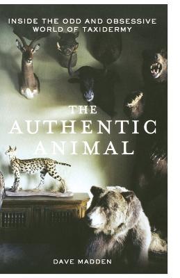 The Authentic Animal: Inside the Odd and Obsessive World of Taxidermy - Dave Madden - cover
