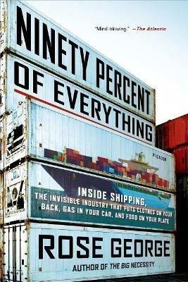 Ninety Percent of Everything: Inside Shipping, the Invisible Industry That Puts Clothes on Your Back, Gas in Your Car, and Food on Your Plate - Rose George - cover