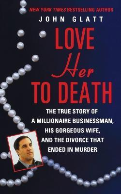 Love Her to Death: The True Story of a Millionaire Businessman, His Gorgeous Wife, and the Divorce That Ended in Murder - John Glatt - cover