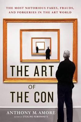 The Art of the Con: The Most Notorious Fakes, Frauds, and Forgeries in the Art World - Anthony M. Amore - cover
