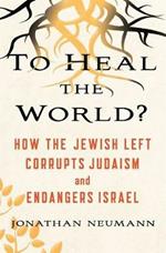 To Heal the World?: How The Jewish Left Corrupts Judaism and Endangers Israel