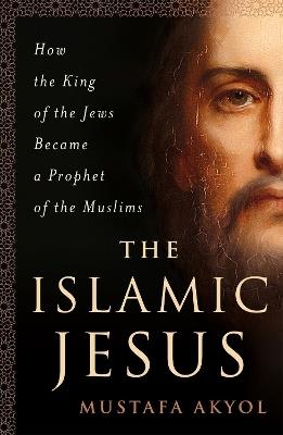 The Islamic Jesus: How the King of the Jews Became a Prophet of the Muslims - Mustafa Akyol - cover