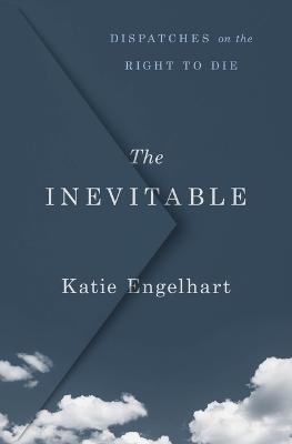 The Inevitable: Dispatches on the Right to Die - Katie Engelhart - cover