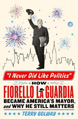 I Never Did Like Politics: How Fiorello La Guardia Became America's Mayor, and Why He Still Matters - Terry Golway - cover