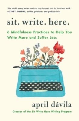 Sit Write Here: 6 Mindfulness Practices to Help You Write More and Suffer Less - April Dávila - cover