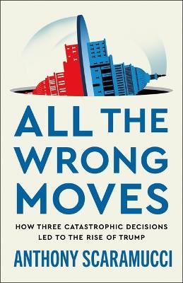 All the Wrong Moves: How Three Catastrophic Decisions Led to the Rise of Trump - Anthony Scaramucci - cover
