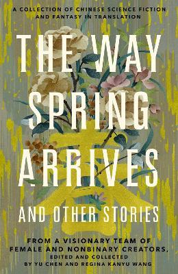The Way Spring Arrives and Other Stories: A Collection of Chinese Science Fiction and Fantasy in Translation from a Visionary Team of Female and Nonbinary Creators - Yu Chen,Regina Kanyu Wang - cover