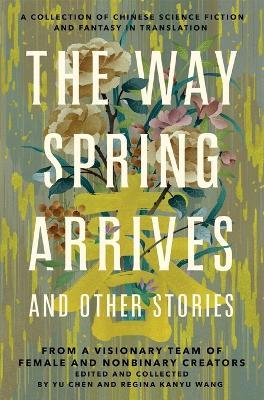 The Way Spring Arrives and Other Stories: A Collection of Chinese Science Fiction and Fantasy in Translation from a Visionary Team of Female and Nonbinary Creators - Yu Chen,Regina Kanyu Wang - cover