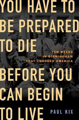 You Have to Be Prepared to Die Before You Can Begin to Live: Ten Weeks in Birmingham That Changed America - Paul Kix - cover