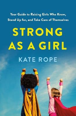 Strong As a Girl: Your Guide to Raising Girls Who Know, Stand Up for, and Take Care of Themselves - Kate Rope - cover