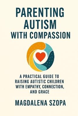 Parenting Autism With Compassion: A Practical Guide to Raising Autistic Children with Empathy, Connection, and Grace - Magdalena Szopa - cover