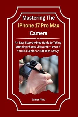 Mastering The iPhone 17 Pro Max Camera: An Easy Step-by-Step Guide to Taking Stunning Photos Like a Pro - Even If You're a Senior or Not Tech-Savvy - James Nino - cover
