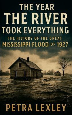 The Year the River Took Everything: The History of the Great Mississippi Flood of 1927 - Petra Lexley - cover