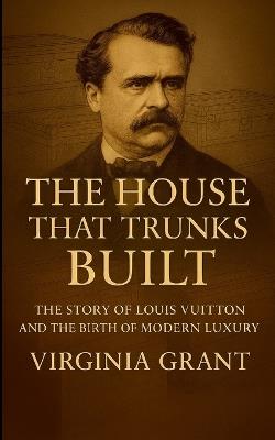 The House That Trunks Built: The Story of Louis Vuitton and the Birth of Modern Luxury - Virginia Grant - cover