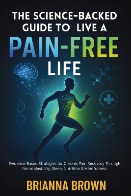 The Science-Backed Guide to Live A Pain-Free Life: Evidence-Based Strategies for Chronic Pain Recovery Through Neuroplasticity, Sleep, Nutrition & Mindfulness - Brianna Brown - cover