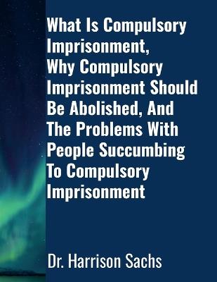 What Is Compulsory Imprisonment, Why Compulsory Imprisonment Should Be Abolished, And The Problems With People Succumbing To Compulsory Imprisonment - Harrison Sachs - cover
