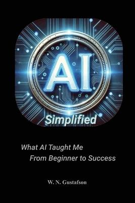 AI Simplified What AI Taught Me From Beginner to Success - W N Gustafson - cover