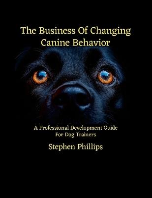 The Business Of Changing Canine Behavior: A Professional Development Guide For Dog Trainers - Stephen Phillips - cover