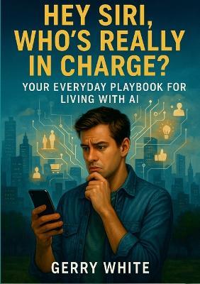 Hey Siri, Who's Really In Charge?: Your Everyday Playbook for Living with AI - Gerry White - cover