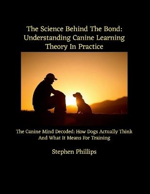 The Science Behind The Bond: Understanding Canine Learning Theory In Practice: The Canine Mind Decoded: How Dogs Actually Think And What It Means For Training - Stephen Phillips - cover