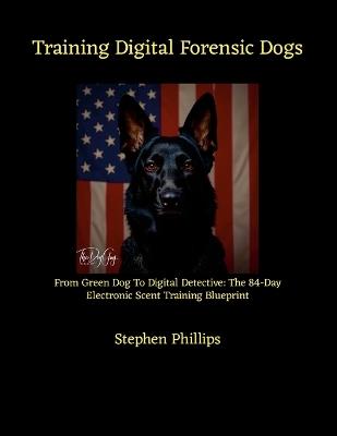 Training Digital Forensic Dogs: From Green Dog To Digital Detective: The 84-Day Electronic Scent Training Blueprint - Stephen Phillips - cover