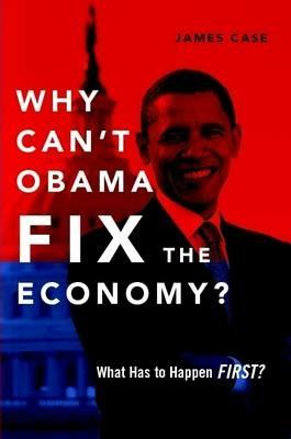Why Can't Obama Fix the Economy?: What Has to Happen First? - James Case - cover