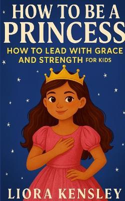 How To Be a Princess: How To Lead With Grace and Strength For Kids - Loira Kensley - cover