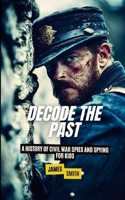 Decode the Past: A History of Civil War Spies and Spying for Kids - James Smith - cover